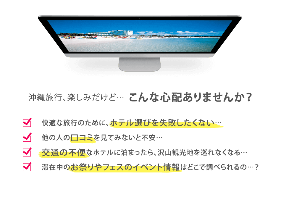 沖縄旅行、楽しみだけど…こんな心配ありませんか？快適な旅行のために、ホテル選びを失敗したくない…他の人の口コミを見てみないと不安…交通の不便なホテルに泊まったら、沢山観光地を巡れなくなる…滞在中のお祭りやフェスのイベント情報はどこで調べられるの…？