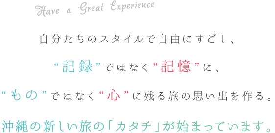 Have a Great Experience 自分たちのスタイルで自由にすごし、“記録”ではなく“記憶”に、“もの”ではなく“心”に残る旅の思い出を作る。沖縄の新しい旅の「カタチ」が始まっています。